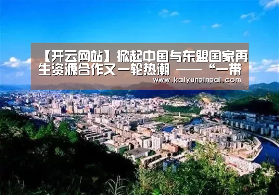 【开云网站】掀起中国与东盟国家再生资源合作又一轮热潮 ——“一带一路”固体废物管理和资源循环利用能力建设活动在深圳举行(图2) 开云品牌