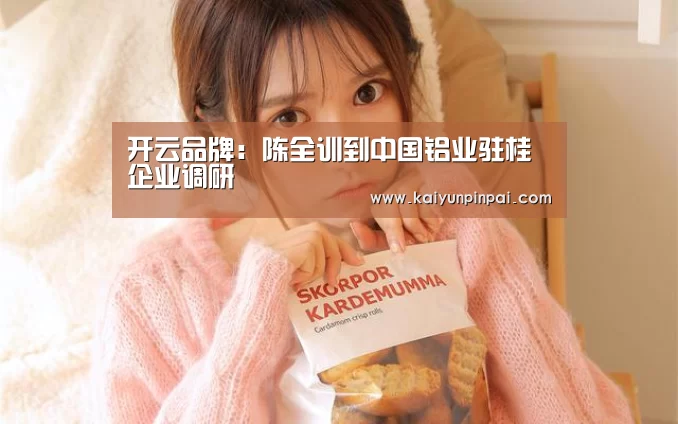开云品牌:陈全训到中国铝业驻桂企业调研(图1) 开云推荐