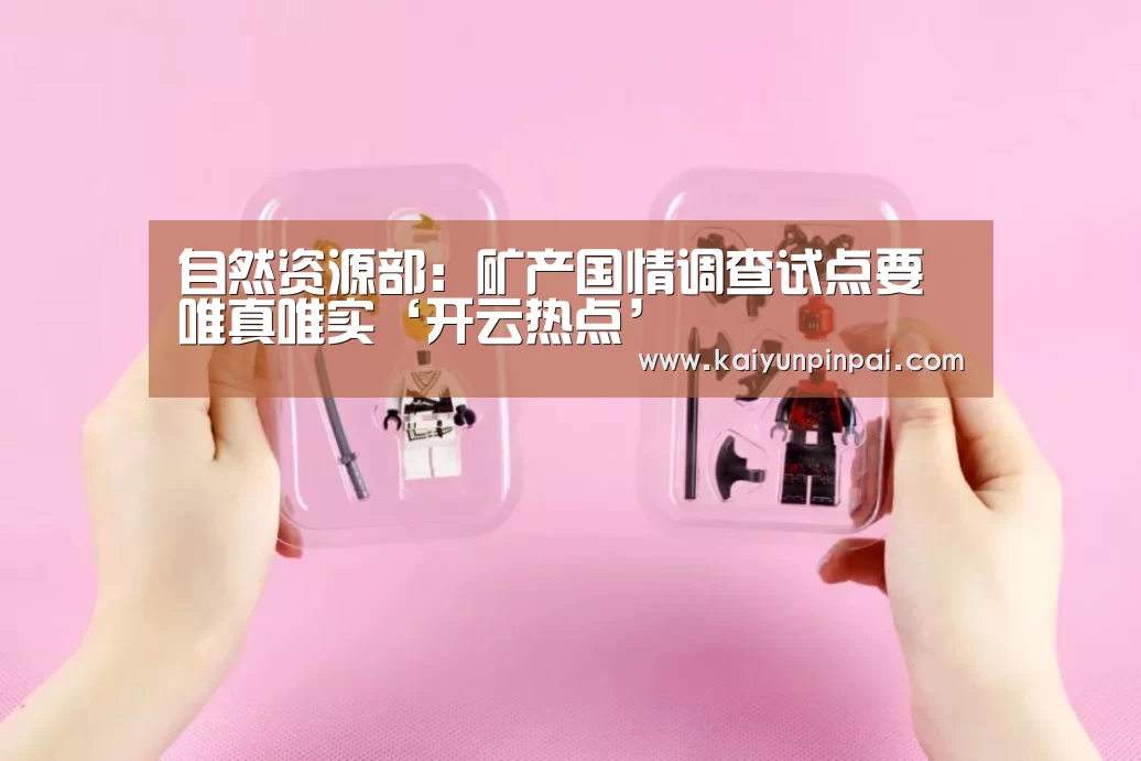 自然资源部:矿产国情调查试点要唯真唯实‘开云热点’(图2) 开云网站